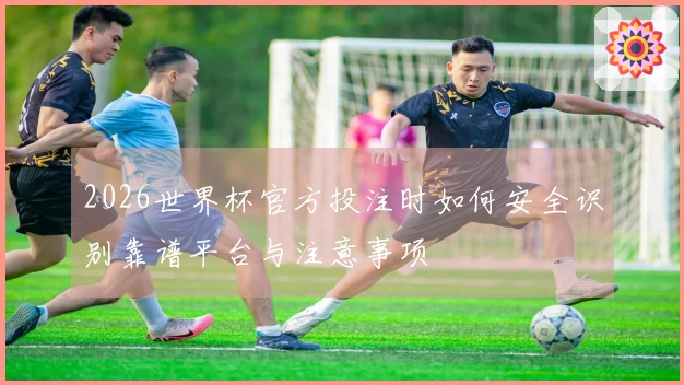 2026世界杯官方投注时如何安全识别靠谱平台与注意事项