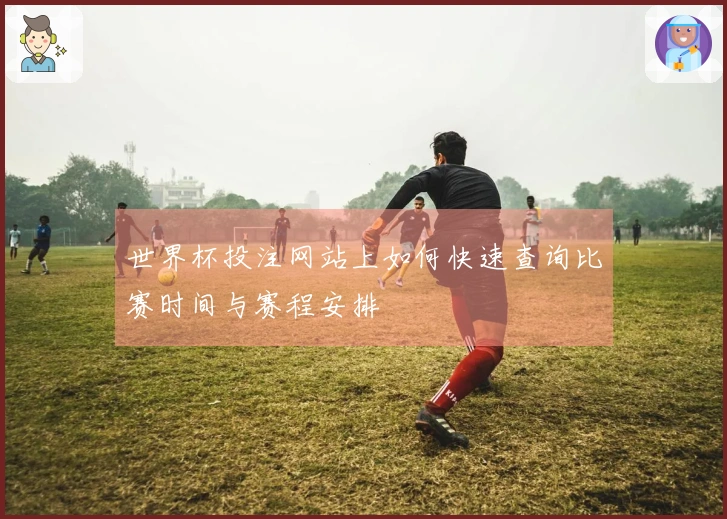 世界杯投注网站上如何快速查询比赛时间与赛程安排