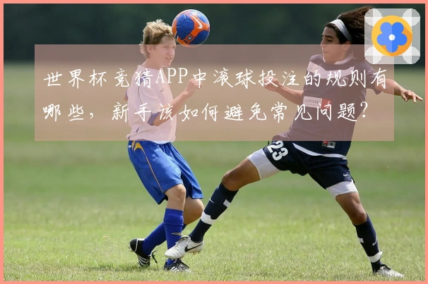 世界杯竞猜APP中滚球投注的规则有哪些，新手该如何避免常见问题？