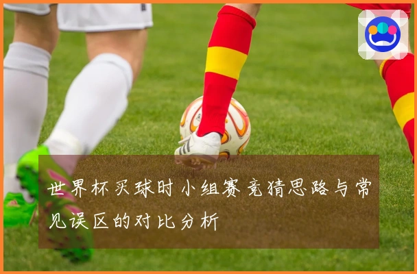 世界杯买球时小组赛竞猜思路与常见误区的对比分析