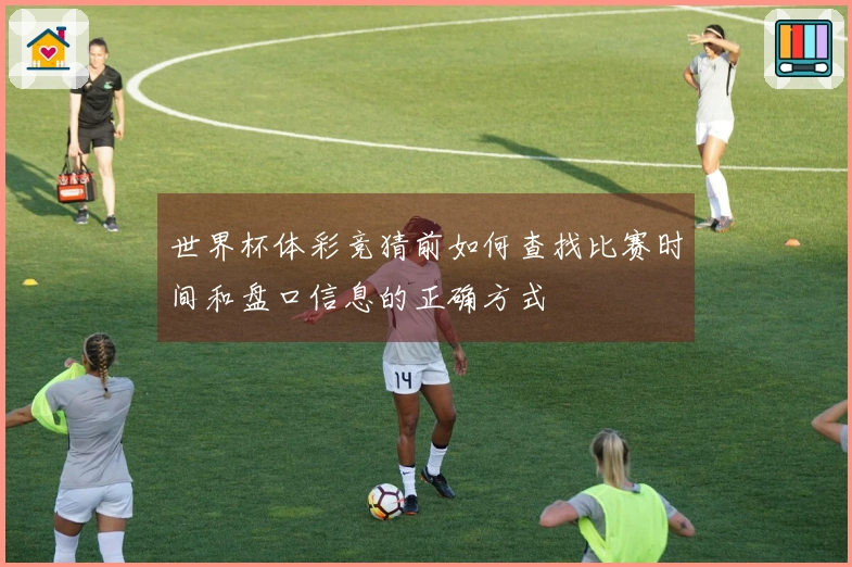 世界杯体彩竞猜前如何查找比赛时间和盘口信息的正确方式